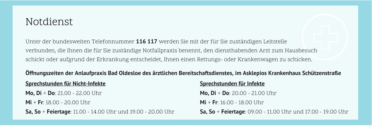 Notdienst Unter der bundesweiten Telefonnummer 116 117 werden Sie mit der für Sie zuständigen Leitstelle  verbunden, die Ihnen die für Sie zuständige Notfallpraxis benennt, den diensthabenden Arzt zum Hausbesuch  schickt oder aufgrund der Erkrankung entscheidet, Ihnen einen Rettungs- oder Krankenwagen zu schicken. 				 Öffnungszeiten der Anlaufpraxis Bad Oldesloe des ärztlichen Bereitschaftsdienstes, im Asklepios Krankenhaus Schützenstraße				 Sprechstunden für Nicht-Infekte									Sprechstunden für Infekte	 Mo, Di + Do: 21.00 - 22.00 Uhr									Mo, Di + Do: 20.00 - 21.00 Uhr Mi + Fr: 18.00 - 20.00 Uhr										Mi + Fr: 16.00 - 18.00 Uhr Sa, So + Feiertage: 11.00 - 14.00 Uhr und 19.00 - 20.00 Uhr			Sa, So + Feiertage: 09.00 - 11.00 Uhr und 17.00 - 19.00 Uhr