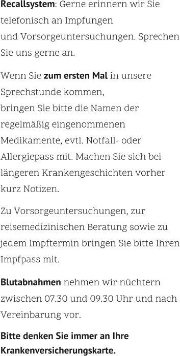 Recallsystem: Gerne erinnern wir Sie telefonisch an Impfungen  und Vorsorgeuntersuchungen. Sprechen Sie uns gerne an.    Wenn Sie zum ersten Mal in unsere Sprechstunde kommen,  bringen Sie bitte die Namen der regelmäßig eingenommenen Medikamente, evtl. Notfall- oder Allergiepass mit. Machen Sie sich bei längeren Krankengeschichten vorher kurz Notizen.    Zu Vorsorgeuntersuchungen, zur reisemedizinischen Beratung sowie zu jedem Impftermin bringen Sie bitte Ihren Impfpass mit.    Blutabnahmen nehmen wir nüchtern zwischen 07.30 und 09.30 Uhr und nach Vereinbarung vor.    Bitte denken Sie immer an Ihre Krankenversicherungskarte.